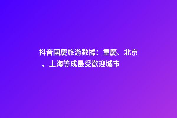 抖音國慶旅游數據：重慶、北京、上海等成最受歡迎城市